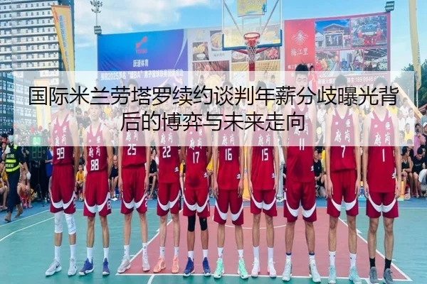 国际米兰劳塔罗续约谈判年薪分歧曝光背后的博弈与未来走向