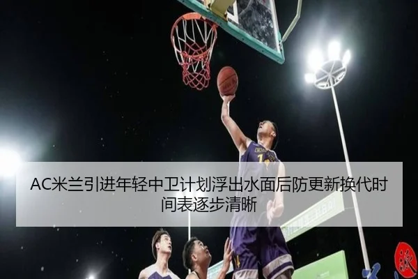 AC米兰引进年轻中卫计划浮出水面后防更新换代时间表逐步清晰