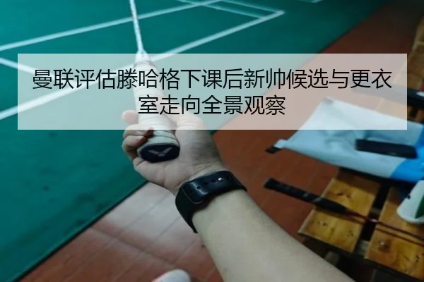 曼联评估滕哈格下课后新帅候选与更衣室走向全景观察